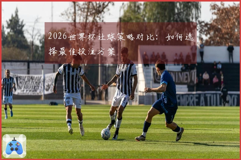 2026世界杯让球策略对比:如何选择最佳投注方案