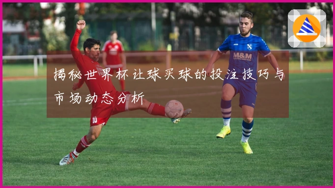 揭秘世界杯让球买球的投注技巧与市场动态分析