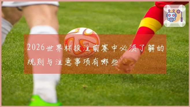 2026世界杯投注前赛中必须了解的规则与注意事项有哪些