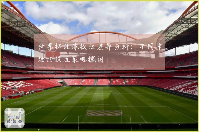 世界杯让球投注差异分析:不同市场的投注策略探讨