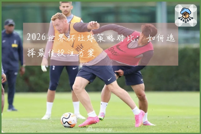 2026世界杯让球策略对比：如何选择最佳投注方案