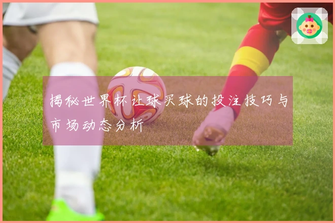 揭秘世界杯让球买球的投注技巧与市场动态分析