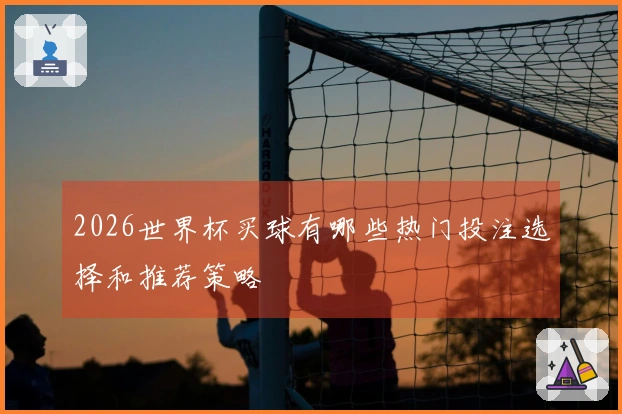 2026世界杯买球有哪些热门投注选择和推荐策略