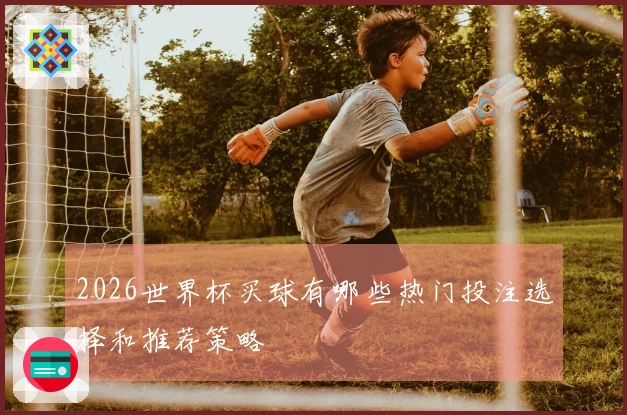 2026世界杯买球有哪些热门投注选择和推荐策略